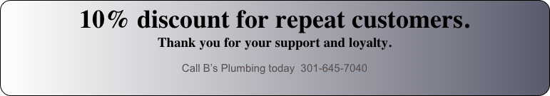 10% discount for repeat customers.  Thank you for your support and loyalty.
Call B’s Plumbing today  301-645-7040